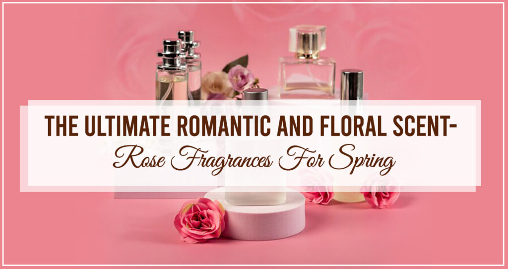 The Ultimate Romantic and Floral Scent- Rose Fragrances For Spring